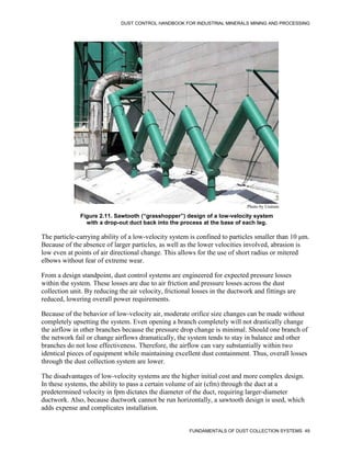 DUST CONTROL HANDBOOK FOR INDUSTRIAL MINERALS MINING AND PROCESSING
FUNDAMENTALS OF DUST COLLECTION SYSTEMS 49
Figure 2.11. Sawtooth (“grasshopper”) design of a low-velocity system
with a drop-out duct back into the process at the base of each leg.
Photo by Unimin
The particle-carrying ability of a low-velocity system is confined to particles smaller than 10 μm.
Because of the absence of larger particles, as well as the lower velocities involved, abrasion is
low even at points of air directional change. This allows for the use of short radius or mitered
elbows without fear of extreme wear.
From a design standpoint, dust control systems are engineered for expected pressure losses
within the system. These losses are due to air friction and pressure losses across the dust
collection unit. By reducing the air velocity, frictional losses in the ductwork and fittings are
reduced, lowering overall power requirements.
Because of the behavior of low-velocity air, moderate orifice size changes can be made without
completely upsetting the system. Even opening a branch completely will not drastically change
the airflow in other branches because the pressure drop change is minimal. Should one branch of
the network fail or change airflows dramatically, the system tends to stay in balance and other
branches do not lose effectiveness. Therefore, the airflow can vary substantially within two
identical pieces of equipment while maintaining excellent dust containment. Thus, overall losses
through the dust collection system are lower.
The disadvantages of low-velocity systems are the higher initial cost and more complex design.
In these systems, the ability to pass a certain volume of air (cfm) through the duct at a
predetermined velocity in fpm dictates the diameter of the duct, requiring larger-diameter
ductwork. Also, because ductwork cannot be run horizontally, a sawtooth design is used, which
adds expense and complicates installation.
 