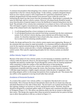 DUST CONTROL HANDBOOK FOR INDUSTRIAL MINERALS MINING AND PROCESSING
50 FUNDAMENTALS OF DUST COLLECTION SYSTEMS
A common misconception when designing a low-velocity system is that an exhaust hood is not
required due to the low-velocity ducting design. To the contrary, a properly designed exhaust
hood on a low-velocity system is still a requirement for a good dust containment system. A
properly designed hood will help maintain lower pressure losses within the system by
minimizing the shock loss that occurs from the incoming airflow. Hood design is essentially the
same for both high- and low-velocity systems. However, all exhaust hoods should be located
away from the point of material impact to lower the likelihood of material being drawn into the
hood. The principle of low-velocity dust containment is to exhaust air from a well-enclosed area.
This will impart a negative inward pressure, trapping fugitive dust within the enclosure. The
shape of the exhaust hood is also important for two reasons:
1. A well-designed hood has a lower resistance to air movement.
2. A well-designed hood prevents material from being vacuumed into the dust containment
system. Even with low-velocity ducting, coarse material can still be drawn into the
system. It is therefore important to have a hood with a face velocity of 200 to 300 fpm or
less in order to avoid entraining saleable product.
Finally, the design and layout for a low-velocity system require more engineering. Because of
the constraint that runs cannot be made horizontally, it is sometimes difficult to physically find
room for the required sawtooth design of the ducting. However, a properly designed and
balanced low-velocity system provides a virtually nonplugging and low-maintenance dust
control system. More specific engineering principles for low-velocity systems are detailed
below.
Airflow Velocity Target of 1,800 fpm
Because of the nature of a low-velocity system, it is not necessary to maintain a specific air
velocity within the ductwork. However, the desired target of 1,800 fpm should move most of the
respirable dust particles (smaller than 10 μm) through the system to the air cleaning equipment
while containing it within the confines of the individual pieces of dust-producing
equipment/hood. The basic goal of low-velocity dust control is to minimize the amount of
contaminants (respirable dust) that escape the system, thus becoming a hazard or nuisance. The
1,800-fpm target maintains a slightly negative pressure within the piece of equipment, while
providing adequate airflow to discourage dust particles from escaping the unit. This ensures that
any airflow at the equipment is moving inward rather than outward.
Avoidance of Horizontal Ductwork
As a result of the system’s low-velocity airflow, it is imperative that ductwork is not run
horizontally. This is because the heavier dust particles drawn into the air stream may drop out
and attach themselves to the sides of these ducts. The net result is an eventual narrowing of the
duct opening, leading to an increase in velocity and ductwork erosion. Therefore, ductwork
should be designed for a minimum upflow angle of 45 degrees and a minimum downflow angle
of 30 degrees (Figure 2.12). This allows any particles drawn into the air stream to slide back to
their source. This design also requires that a drop-out point be located at the low point of all duct
runs to allow these particles to fall out, as shown in Figure 2.11.
 