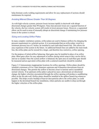 DUST CONTROL HANDBOOK FOR INDUSTRIAL MINERALS MINING AND PROCESSING
52 FUNDAMENTALS OF DUST COLLECTION SYSTEMS
help eliminate costly welding requirements and allow for easy replacement of sections should
maintenance be required.
Avoiding Mitered Elbows Greater Than 90 Degrees
As with high-velocity systems, pressure losses increase rapidly in ductwork with abrupt
directional changes greater than 90 degrees. Since duct pressure losses are a squared function of
the velocity, the low-velocity system still results in lower pressure losses. However, a segmented
elbow can be used in areas of unusually abrupt air directional change if maintaining low pressure
losses in the system is critical.
Sizing and Locating Orifice Plates
In many complex ventilation systems, orifice plates are used to balance airflows by changing the
pressure requirement in a selected section. It is recommended that an orifice plate, sized for a
minimum pressure loss of 2 inches, be installed in each individual branch line. This allows for
easy expansion of the system in the future. As additional branch lines are added to the main trunk
line, the orifice plate can be resized for a larger, and therefore less restrictive, orifice opening.
For the purpose of initial airflow balancing, blast gates may be installed in place of an orifice
plate. Blast gates allow for easy adjustment of airflow during initial setup as they can be slid in
and out as needed. Once the system airflow is balanced, the open area on each blast gate should
be measured and an equivalent orifice plate with a centered round hole should be installed.
Figure 2.13 demonstrates inappropriate locations for orifice openings. Orifice plates should be
installed a minimum of 4 to 5 duct diameters upstream and 4 diameters downstream from air
directional changes. This permits the airflow to become closer to laminar and to reestablish
normal velocity. If an upstream orifice plate is placed too near a downstream air directional
change, the higher velocities encountered through the orifice opening will produce a sandblasting
effect on the far-side wall. Orifice plates should be installed in the upflow branch leg whenever
possible. This helps avoid a buildup of heavier dust particles above the orifice plate, as could
happen in the download branch line installation, where particles are unable to drop out through
the higher velocities of the orifice plate.
 