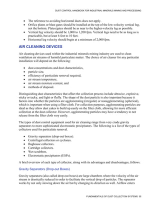 DUST CONTROL HANDBOOK FOR INDUSTRIAL MINERALS MINING AND PROCESSING
FUNDAMENTALS OF DUST COLLECTION SYSTEMS 55
 The reference to avoiding horizontal ducts does not apply.
 Orifice plates or blast gates should be installed at the top of the low-velocity vertical leg,
not the bottom. Plates/gates should be as near to the higher-velocity leg as possible.
 Vertical leg velocity should be 1,000 to 1,200 fpm. Vertical legs need to be as long as is
practicable, but at least 6 feet to 10 feet.
 Horizontal leg velocity should begin at a minimum of 2,000 fpm.
AIR CLEANING DEVICES
Air cleaning devices used within the industrial minerals mining industry are used to clean
ventilation air streams of harmful particulate matter. The choice of air cleaner for any particular
installation will depend on the following:
 dust concentrations and dust characteristics,
 particle size,
 efficiency of particulate removal required,
 air stream temperature,
 air stream moisture content, and
 methods of disposal.
Distinguishing dust characteristics that affect the collection process include abrasive, explosive,
sticky or tacky, and light or fluffy. The shape of the dust particle is also important because it
factors into whether the particles are agglomerating (irregular) or nonagglomerating (spherical),
which is important when using a filter cloth. For collection purposes, agglomerating particles are
ideal as they allow dust cakes to build up easily on the filter cloth, allowing for more efficient
collection at the dust collector. However, agglomerating particles may have a tendency to not
release from the filter cloth very easily.
The types of dust control equipment used for air cleaning range from very crude gravity
separators to more sophisticated electrostatic precipitators. The following is a list of the types of
collectors used for particulate removal.
 Gravity separators (drop-out boxes).
 Centrifugal collectors or cyclones.
 Baghouse collectors.
 Cartridge collectors.
 Wet scrubbers.
 Electrostatic precipitators (ESPs).
A brief overview of each type of collector, along with its advantages and disadvantages, follows.
Gravity Separators (Drop-out Boxes)
Gravity separators (also called drop-out boxes) are large chambers where the velocity of the air
stream is drastically reduced in order to facilitate the vertical drop of particles. The separator
works by not only slowing down the air but by changing its direction as well. Airflow enters
 