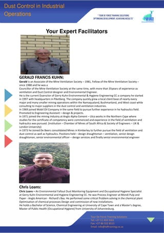 Your Expert Facilitators
Tour De Force Training Solutions
Tel: +27 11 433 3161
Fax: +27 86 552 8515
Email: info@tdftraining.co.za
Dust Control in Industrial
Operations
GERALD FRANCIS KUHN:
Gerald is an Associate of the Mine Ventilation Society – 1981, Fellow of the Mine Ventilation Society –
since 1988 and he was a
Councillor of the Mine Ventilation Society at the same time, with more than 35years of experience as
ventilation and Dust Control designer and Environmental Engineer.
He is the current Duersctor of Gerry Kuhn Environmental & Hygiene Engineering CC a company he started
in 1997 with headquarters in Piketberg. The company quickly grew a local client base of nearly every
major and many smaller mining operations within the Namaqualand, Bushmanland, and West coast while
consulting to major suppliers in the dust control and ventilation industries.
In 1969 joined Mobil Oil Company in the same field to pursue further experience in he hydraulics field.
Promoted to Engineering Assistant – design & projects.
In 1971 joined the mining industry at Anglo Alpha Cement – Ulco works in the Northern Cape where
studies for the certificate of competency were commenced and experience in the field of ventilation and
hydraulics was pursued. (Institution – Chamber of Mines of South Africa & Society of Engineers – UK &
London University)
in 1973 he Joined De Beers consolidated Mines in Kimberley to further pursue the field of ventilation and
dust control as well as hydraulics. Positions held – design draughtsman – ventilation, senior design
draughtsman, senior environmental officer – design services and finally senior environmental engineer
Chris Loans:
Chris Loans – An Environmental Fallout Dust Monitoring Equipment and Occupational Hygiene Specialist
at Gerry Kuhn Environmental and Hygiene Engineering CC. He was Process Engineer at Mondi Pulp and
Paper - Anglo American - Richard's Bay. He performed some critical Problem solving in the chemical plant
Optimisation of chemical processes Design and commission of new installations.
He holds a Bachelor of Science, Chemical Engineering at University of Cape Town and a Master's degree,
Master of Public Health (Occupational Hygiene) from University of Johannesburg.
 