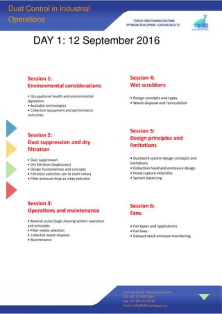 Session 1:
Environmental considerations
• Occupational health and environmental
legislation
• Available technologies
• Collection equipment and performance
outcomes
Session 2:
Dust suppression and dry
filtration
• Dust suppression
• Dry filtration (baghouses)
• Design fundamentals and concepts
• Filtration velocities (air to cloth ratios)
• Filter pressure drop as a key indicator
Session 3:
Operations and maintenance
• Reverse pulse (bag) cleaning system operation
and principles
• Filter media selection
• Collected waste disposal
• Maintenance
Session 4:
Wet scrubbers
• Design concepts and types
• Waste disposal and recirculation
Session 5:
Design principles and
limitations
• Ductwork system design concepts and
limitations
• Collection hood and enclosure design
• Hood capture velocities
• System balancing
Session 6:
Fans
• Fan types and applications
• Fan laws
• Exhaust stack emission monitoring
DAY 1: 12 September 2016
Tour De Force Training Solutions
Tel: +27 11 433 3161
Fax: +27 86 552 8515
Email: info@tdftraining.co.za
Dust Control in Industrial
Operations
 