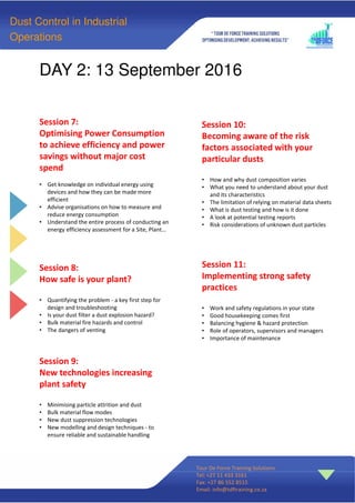 DAY 2: 13 September 2016
.
Tour De Force Training Solutions
Tel: +27 11 433 3161
Fax: +27 86 552 8515
Email: info@tdftraining.co.za
Session 7:
Optimising Power Consumption
to achieve efficiency and power
savings without major cost
spend
• Get knowledge on individual energy using
devices and how they can be made more
efficient
• Advise organisations on how to measure and
reduce energy consumption
• Understand the entire process of conducting an
energy efficiency assessment for a Site, Plant…
Session 8:
How safe is your plant?
• Quantifying the problem - a key first step for
design and troubleshooting
• Is your dust filter a dust explosion hazard?
• Bulk material fire hazards and control
• The dangers of venting
Session 9:
New technologies increasing
plant safety
• Minimising particle attrition and dust
• Bulk material flow modes
• New dust suppression technologies
• New modelling and design techniques - to
ensure reliable and sustainable handling
Dust Control in Industrial
Operations
Session 10:
Becoming aware of the risk
factors associated with your
particular dusts
• How and why dust composition varies
• What you need to understand about your dust
and its characteristics
• The limitation of relying on material data sheets
• What is dust testing and how is it done
• A look at potential testing reports
• Risk considerations of unknown dust particles
Session 11:
Implementing strong safety
practices
• Work and safety regulations in your state
• Good housekeeping comes first
• Balancing hygiene & hazard protection
• Role of operators, supervisors and managers
• Importance of maintenance
 