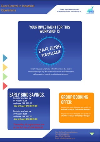 Register and pay by
05 August 2016
and save ZAR 250.00
-You only pay ZAR 8749.00
Register and pay by
19 August 2016
and save ZAR 150.00
-You only pay ZAR 8849.00
Thereafter all registrations are
at the full fee of ZAR 8999.00
Tour De Force Training Solutions
Tel: +27 11 433 3161
Fax: +27 86 552 8515
Email: info@tdftraining.co.za
Dust Control in Industrial
Operations
 