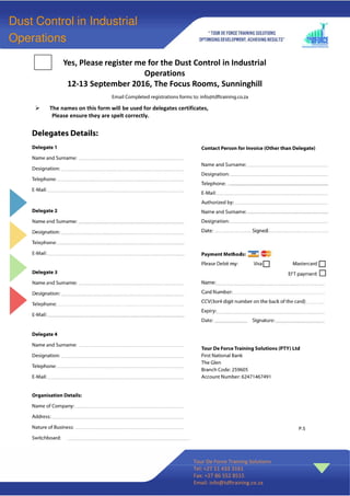 Yes, Please register me for the Dust Control in Industrial
Operations
12-13 September 2016, The Focus Rooms, Sunninghill
Tour De Force Training Solutions
Tel: +27 11 433 3161
Fax: +27 86 552 8515
Email: info@tdftraining.co.za
Dust Control in Industrial
Operations
P.S
The names on this form will be used for delegates certificates,
Please ensure they are spelt correctly.
 