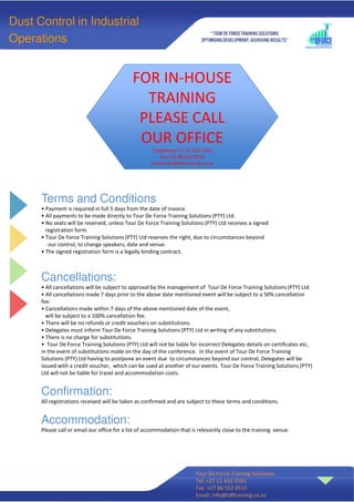 Terms and Conditions
• Payment is required in full 5 days from the date of invoice.
• All payments to be made directly to Tour De Force Training Solutions (PTY) Ltd.
• No seats will be reserved, unless Tour De Force Training Solutions (PTY) Ltd receives a signed
registration form.
• Tour De Force Training Solutions (PTY) Ltd reserves the right, due to circumstances beyond
our control, to change speakers, date and venue.
• The signed registration form is a legally binding contract.
Cancellations:
• All cancellations will be subject to approval by the management of Tour De Force Training Solutions (PTY) Ltd.
• All cancellations made 7 days prior to the above date mentioned event will be subject to a 50% cancellation
fee.
• Cancellations made within 7 days of the above mentioned date of the event,
will be subject to a 100% cancellation fee.
• There will be no refunds or credit vouchers on substitutions.
• Delegates must inform Tour De Force Training Solutions (PTY) Ltd in writing of any substitutions.
• There is no charge for substitutions.
• Tour De Force Training Solutions (PTY) Ltd will not be liable for incorrect Delegates details on certificates etc,
in the event of substitutions made on the day of the conference. In the event of Tour De Force Training
Solutions (PTY) Ltd having to postpone an event due to circumstances beyond our control, Delegates will be
issued with a credit voucher, which can be used at another of our events. Tour De Force Training Solutions (PTY)
Ltd will not be liable for travel and accommodation costs.
Confirmation:
All registrations received will be taken as confirmed and are subject to these terms and conditions.
Accommodation:
Please call or email our office for a list of accommodation that is relevantly close to the training venue.
Tour De Force Training Solutions
Tel: +27 11 433 3161
Fax: +27 86 552 8515
Email: info@tdftraining.co.za
Dust Control in Industrial
Operations
FOR IN-HOUSE
TRAINING
PLEASE CALL
OUR OFFICE
Telephone:+27 11 433 3161
Fax:+27 86 552 8515
Email:info@tdftraining.co.za
 