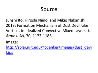 Source
Junshi Ito, Hiroshi Niino, and Mikio Nakanishi,
2013: Formation Mechanism of Dust Devil Like
Vortices in Idealized Convective Mixed Layers. J.
Atmos. Sci, 70, 1173-1186
Image:
http://solar.njit.edu/~cdenker/images/dust_devi
l.jpg
 