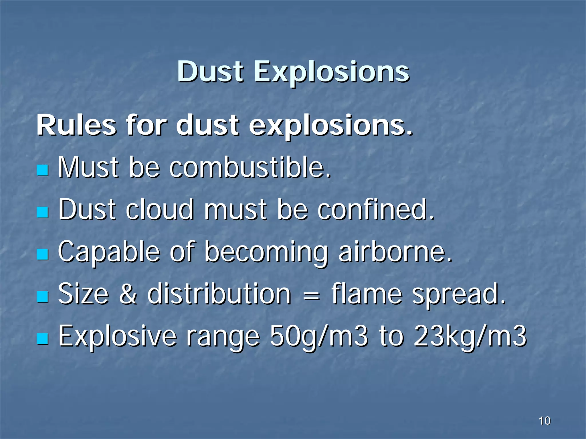Dust Explosions
Rules for dust explosions.
Must be combustible.
Dust cloud must be confined.
Capable of becoming airborne.
Size & distribution = flame spread.
Explosive range 50g/m3 to 23kg/m3
10

 