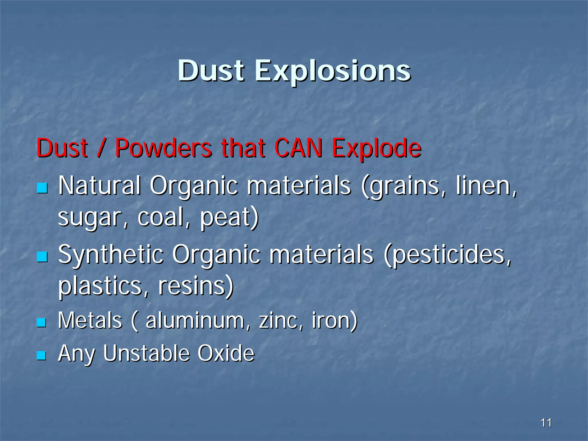 Dust Explosions
Dust / Powders that CAN Explode
Natural Organic materials (grains, linen,
sugar, coal, peat)
Synthetic Organic materials (pesticides,
plastics, resins)
Metals ( aluminum, zinc, iron)
Any Unstable Oxide
11

 