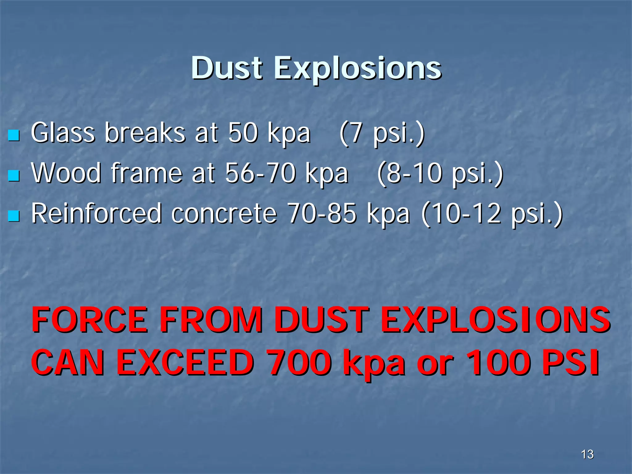 Dust Explosions
Glass breaks at 50 kpa (7 psi.)
Wood frame at 56-70 kpa (8-10 psi.)
Reinforced concrete 70-85 kpa (10-12 psi.)

FORCE FROM DUST EXPLOSIONS
CAN EXCEED 700 kpa or 100 PSI
13

 