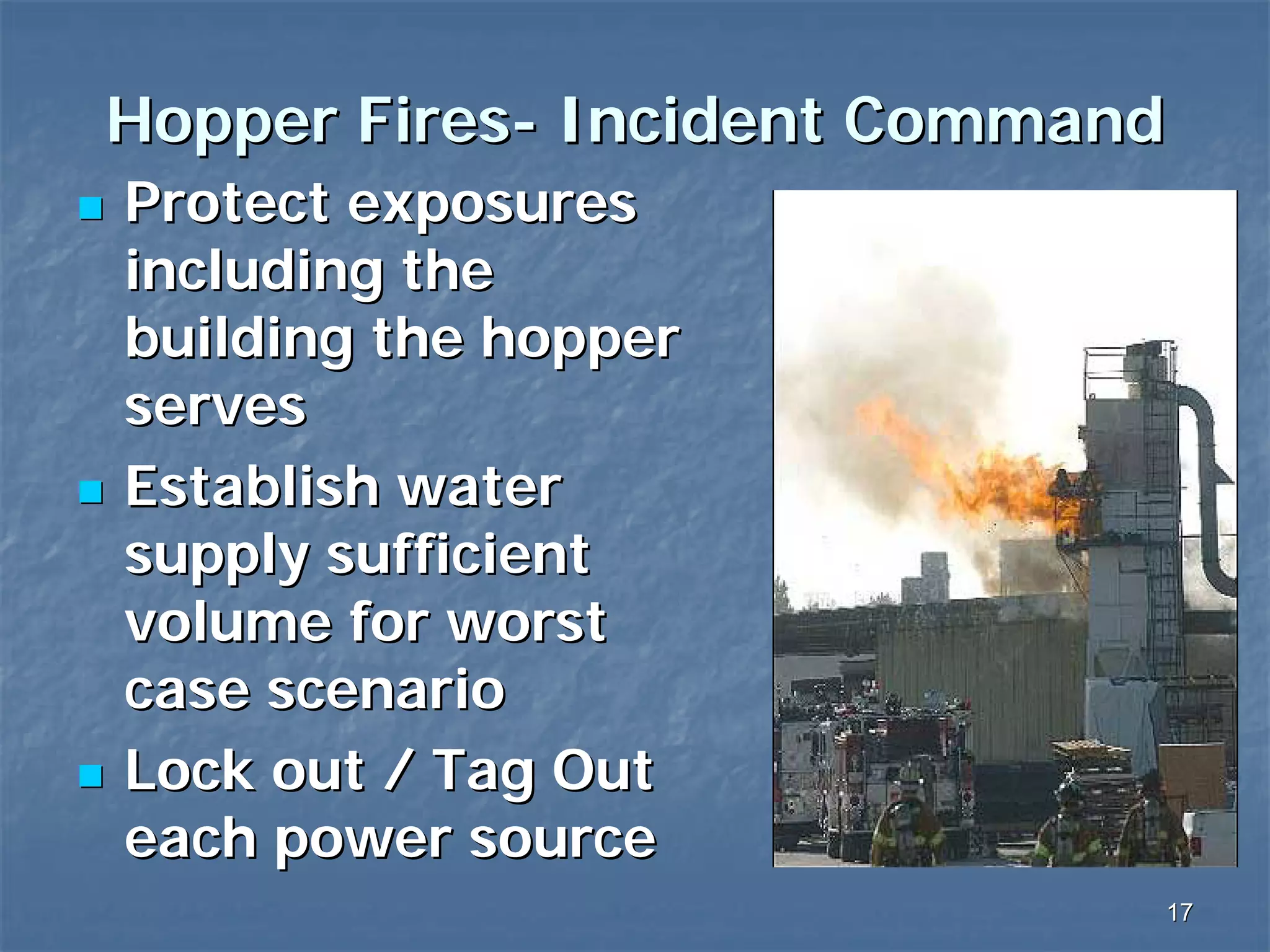 Hopper Fires- Incident Command
Protect exposures
including the
building the hopper
serves
Establish water
supply sufficient
volume for worst
case scenario
Lock out / Tag Out
each power source
17

 