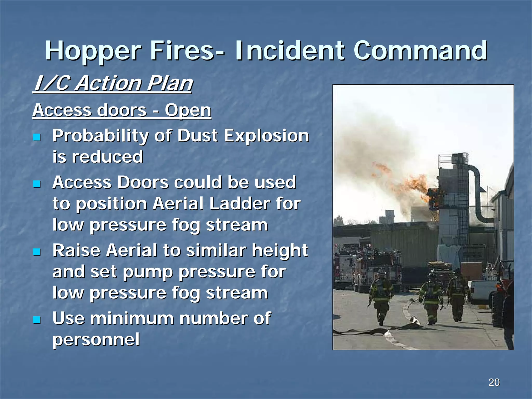 Hopper Fires- Incident Command
I/C Action Plan
Access doors - Open
Probability of Dust Explosion
is reduced
Access Doors could be used
to position Aerial Ladder for
low pressure fog stream
Raise Aerial to similar height
and set pump pressure for
low pressure fog stream
Use minimum number of
personnel
20

 