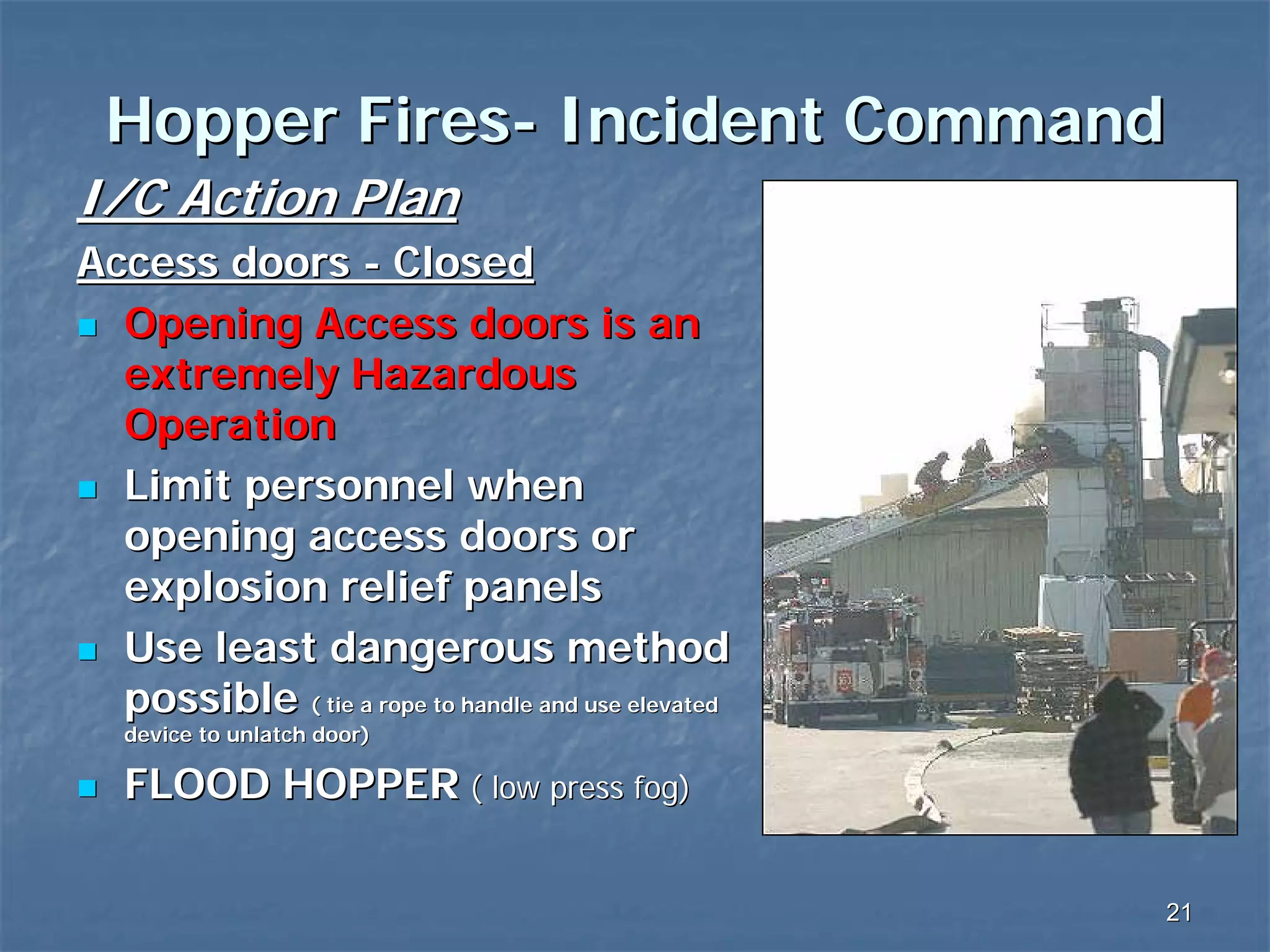 Hopper Fires- Incident Command
I/C Action Plan
Access doors - Closed
Opening Access doors is an
extremely Hazardous
Operation
Limit personnel when
opening access doors or
explosion relief panels
Use least dangerous method
possible ( tie a rope to handle and use elevated
device to unlatch door)

FLOOD HOPPER ( low press fog)
21

 