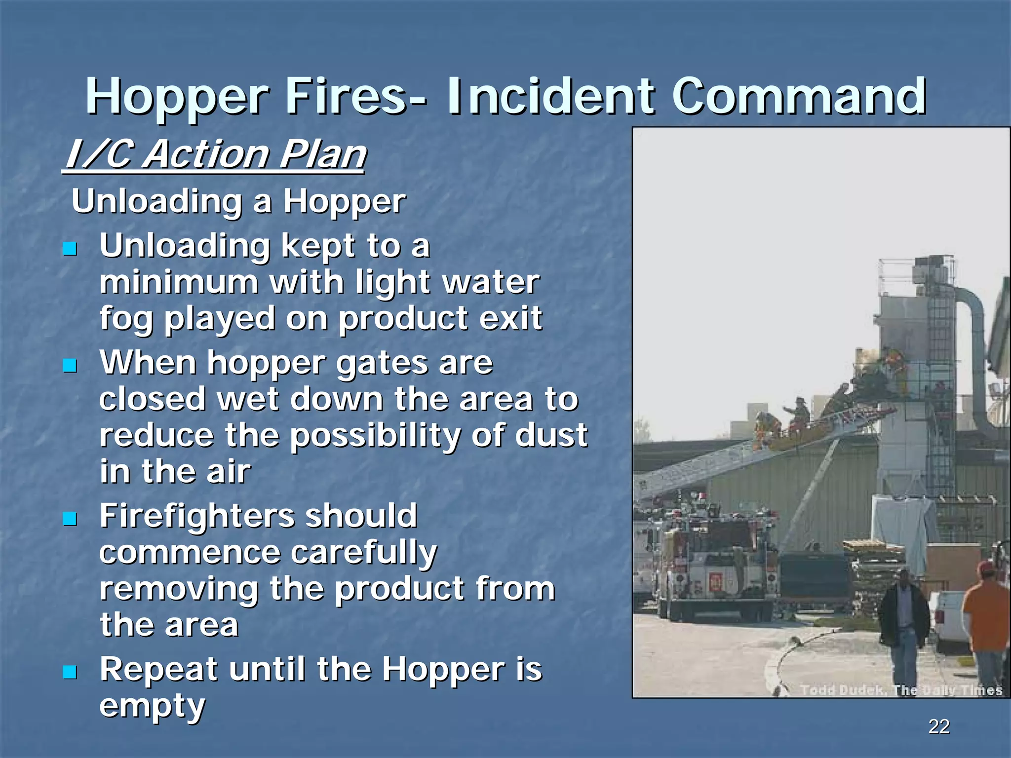 Hopper Fires- Incident Command
I/C Action Plan
Unloading a Hopper
Unloading kept to a
minimum with light water
fog played on product exit
When hopper gates are
closed wet down the area to
reduce the possibility of dust
in the air
Firefighters should
commence carefully
removing the product from
the area
Repeat until the Hopper is
empty

22

 