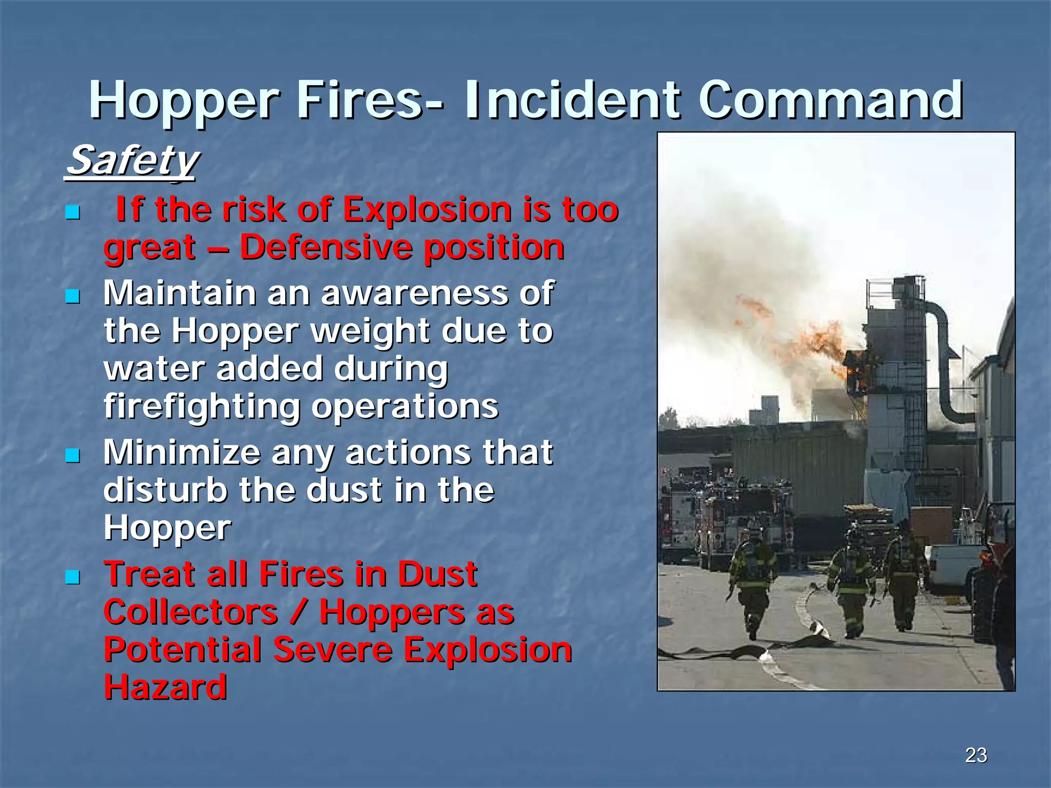 Hopper Fires- Incident Command
Safety
If the risk of Explosion is too
great – Defensive position
Maintain an awareness of
the Hopper weight due to
water added during
firefighting operations
Minimize any actions that
disturb the dust in the
Hopper
Treat all Fires in Dust
Collectors / Hoppers as
Potential Severe Explosion
Hazard
23

 