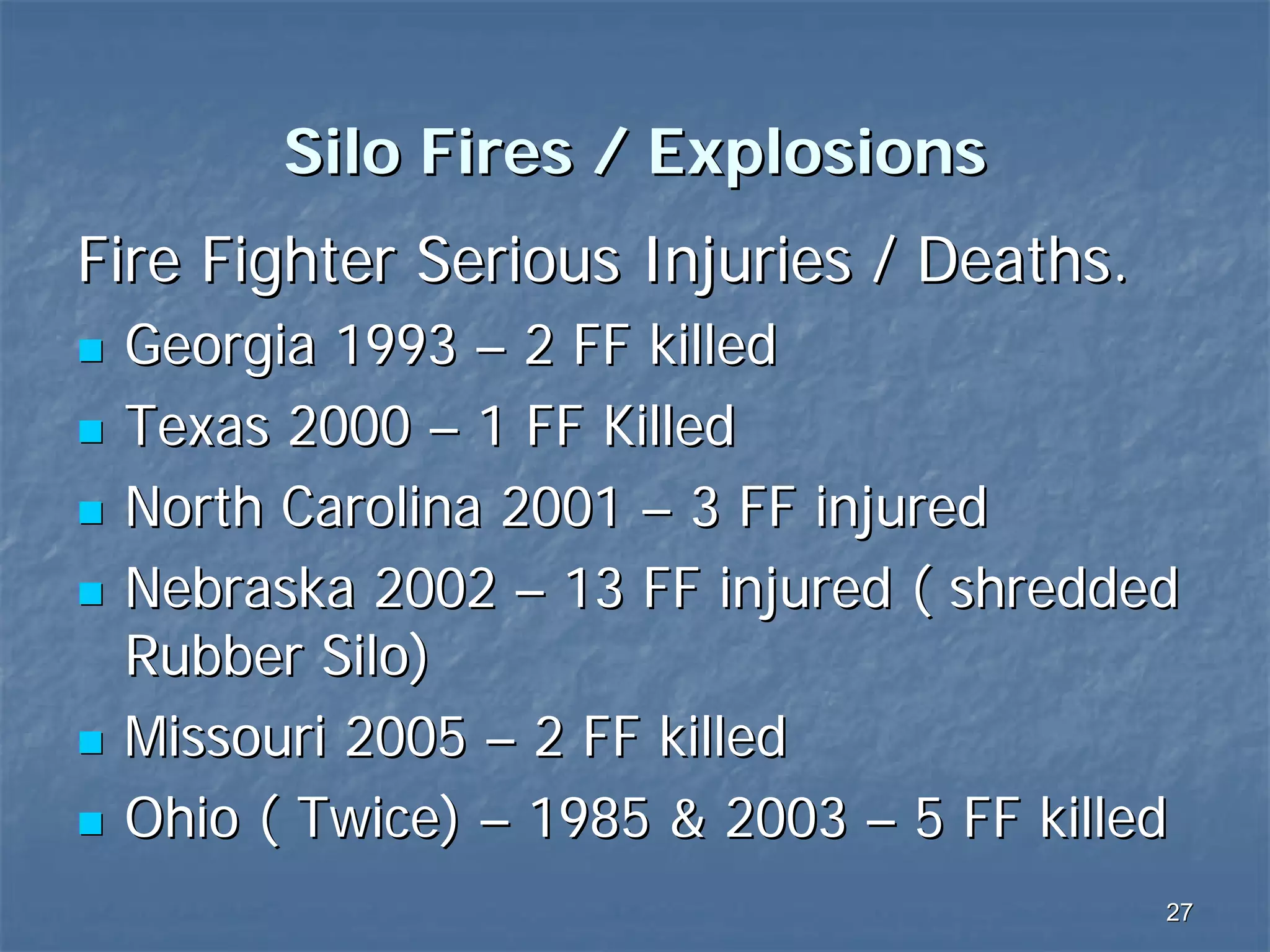 Silo Fires / Explosions
Fire Fighter Serious Injuries / Deaths.
Georgia 1993 – 2 FF killed
Texas 2000 – 1 FF Killed
North Carolina 2001 – 3 FF injured
Nebraska 2002 – 13 FF injured ( shredded
Rubber Silo)
Missouri 2005 – 2 FF killed
Ohio ( Twice) – 1985 & 2003 – 5 FF killed
27

 