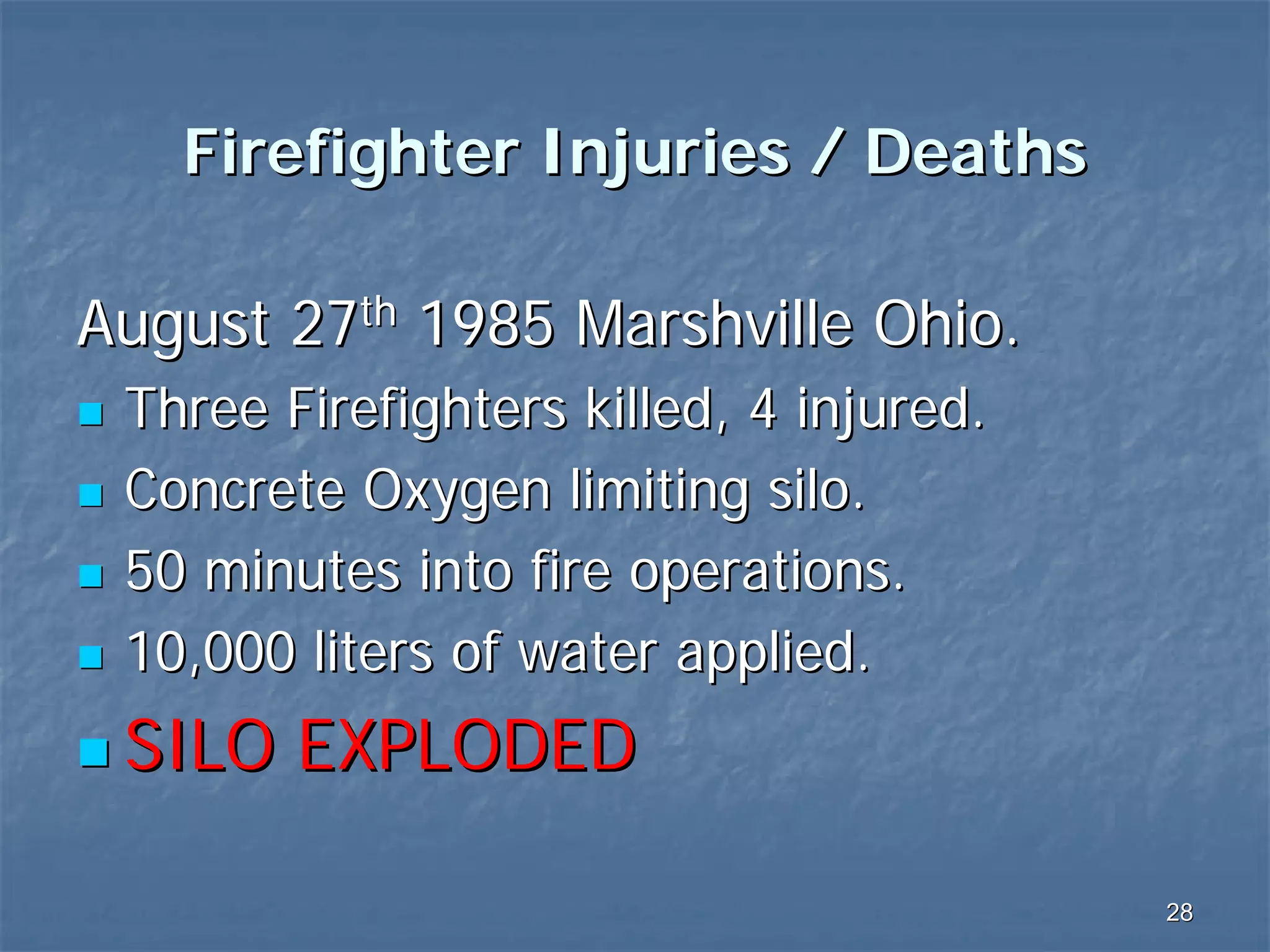 Firefighter Injuries / Deaths
August 27th 1985 Marshville Ohio.
Three Firefighters killed, 4 injured.
Concrete Oxygen limiting silo.
50 minutes into fire operations.
10,000 liters of water applied.

SILO EXPLODED
28

 