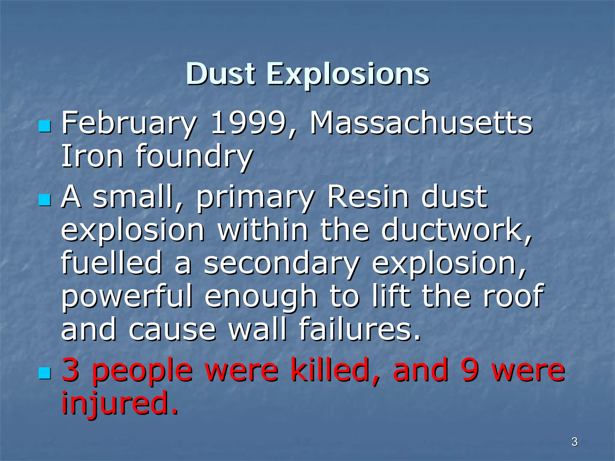 Dust Explosions
February 1999, Massachusetts
Iron foundry
A small, primary Resin dust
explosion within the ductwork,
fuelled a secondary explosion,
powerful enough to lift the roof
and cause wall failures.
3 people were killed, and 9 were
injured.
3

 