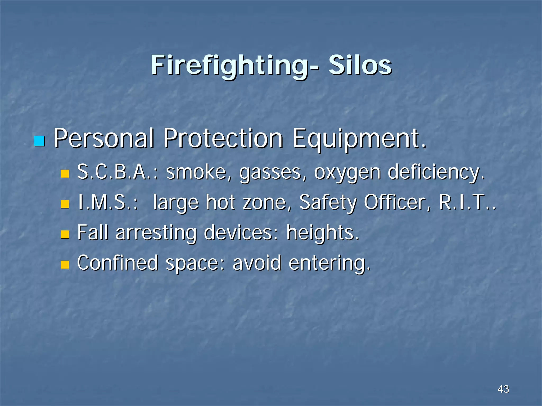 Firefighting- Silos
Personal Protection Equipment.
S.C.B.A.: smoke, gasses, oxygen deficiency.
I.M.S.: large hot zone, Safety Officer, R.I.T..
Fall arresting devices: heights.
Confined space: avoid entering.

43

 