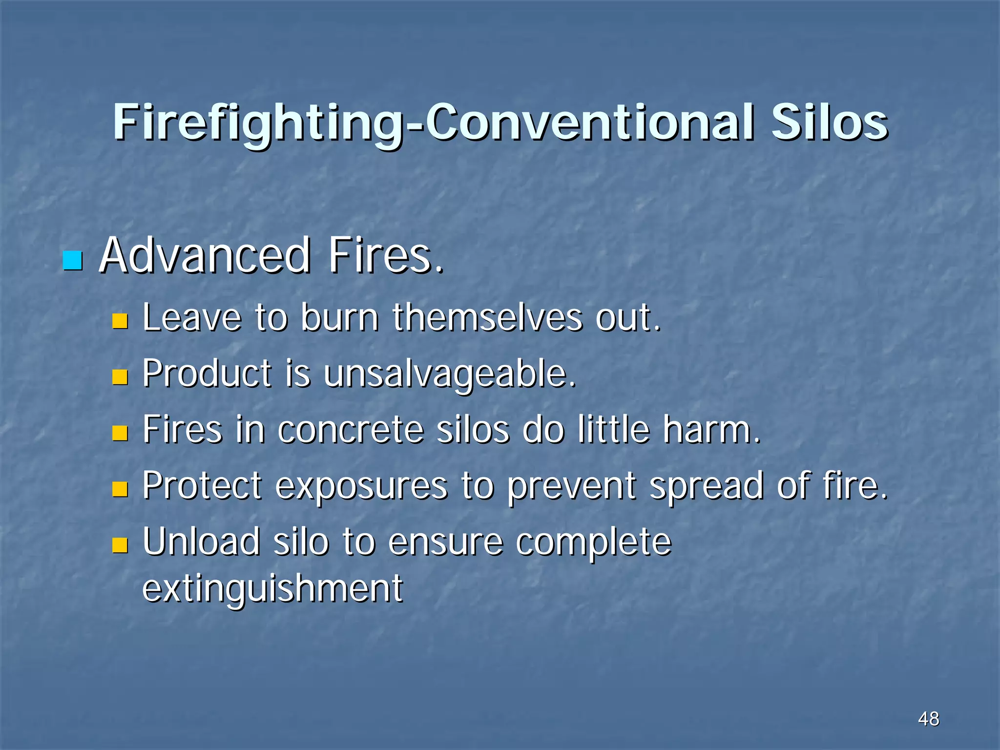Firefighting-Conventional Silos
Advanced Fires.
Leave to burn themselves out.
Product is unsalvageable.
Fires in concrete silos do little harm.
Protect exposures to prevent spread of fire.
Unload silo to ensure complete
extinguishment

48

 