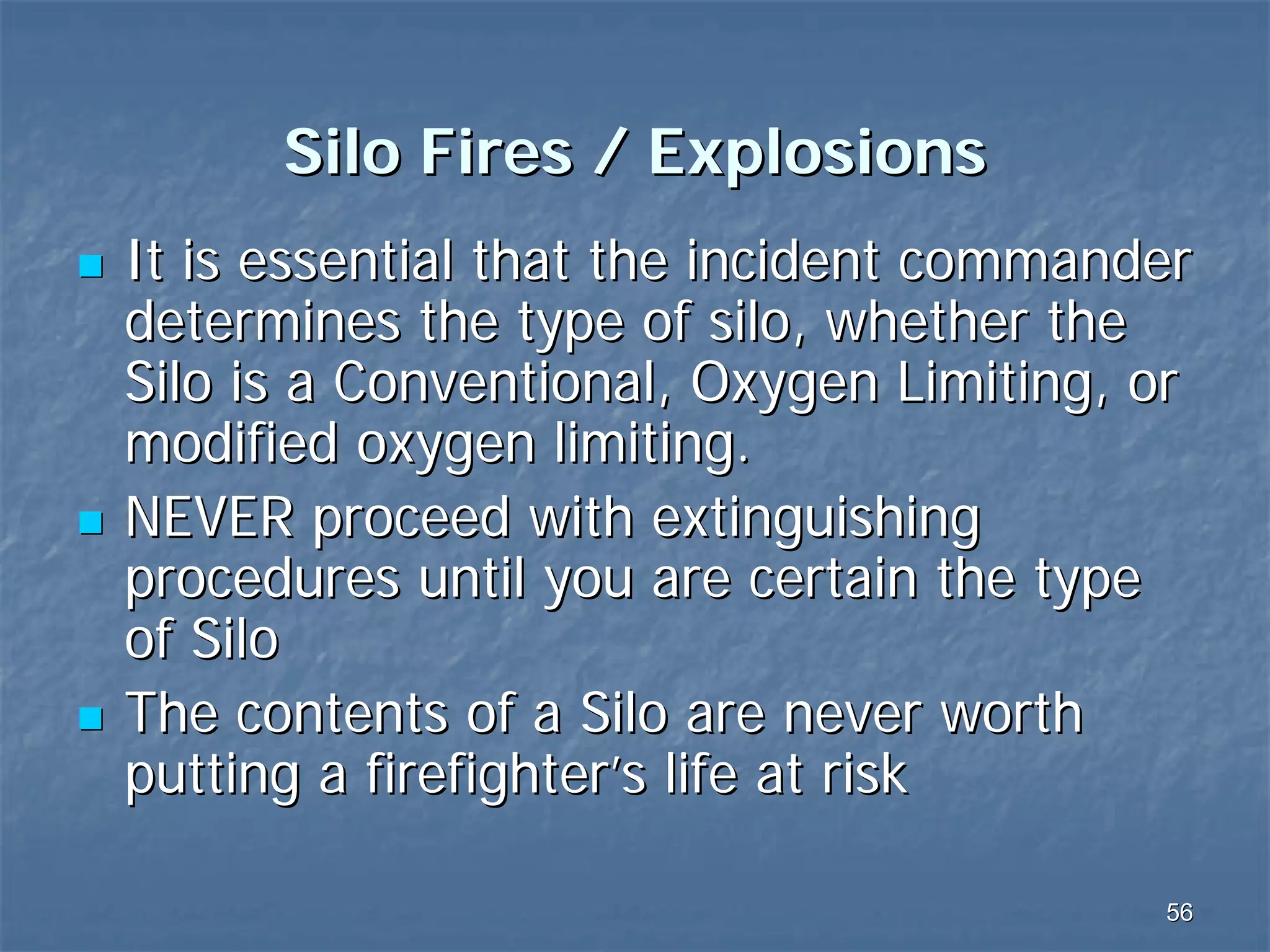 Silo Fires / Explosions
It is essential that the incident commander
determines the type of silo, whether the
Silo is a Conventional, Oxygen Limiting, or
modified oxygen limiting.
NEVER proceed with extinguishing
procedures until you are certain the type
of Silo
The contents of a Silo are never worth
putting a firefighter’s life at risk
56

 