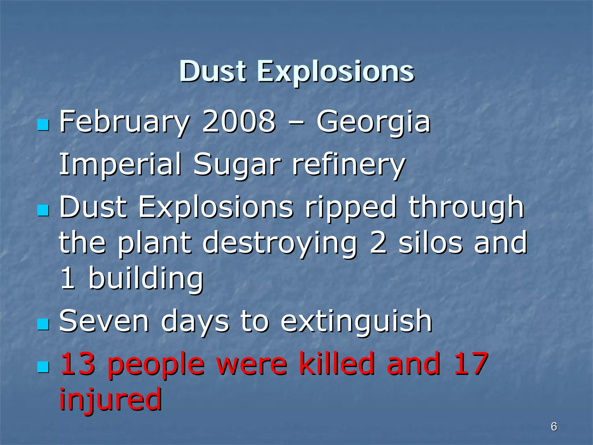Dust Explosions
February 2008 – Georgia
Imperial Sugar refinery
Dust Explosions ripped through
the plant destroying 2 silos and
1 building
Seven days to extinguish
13 people were killed and 17
injured
6

 