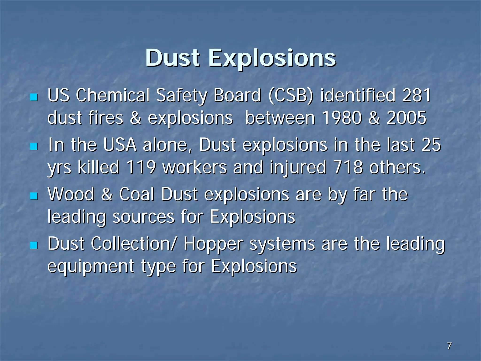 Dust Explosions
US Chemical Safety Board (CSB) identified 281
dust fires & explosions between 1980 & 2005
In the USA alone, Dust explosions in the last 25
yrs killed 119 workers and injured 718 others.
Wood & Coal Dust explosions are by far the
leading sources for Explosions
Dust Collection/ Hopper systems are the leading
equipment type for Explosions

7

 