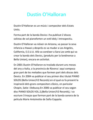 Dustin O'Halloran 
Dustin O'Halloran es un músic i compositor dels Estats 
Units. 
Forma part de la banda Devics i ha publicat 2 discos 
solistas de sol pianoforten un estil dolç i introspectiu. 
Dustin O'Halloran va nèixer en Arizona, va passar la seva 
infancia a Hawai y després es va mudar a Los Angeles, 
California, E.E.U.U. Allà va conéixer a Sara Lov amb qui va 
crear la banda dels Devics, (produits per la londinense a 
Bella Union), encara en activitat. 
En 2001 Dustin O'Hallaron es traslada durant uns mesos 
del any a Italia, a la provincia de Ràvena i aqui composa 
gran part de les melodies que formen part dels discos dels 
Devics. En 2004 va publicar el seu primer disc titulat PIANO 
SOLOS (Bella Union/V2 Records) en el qual es fa present la 
inspiració dels grans compositors clàsics, en paricular 
Chopin, Satie i Debussy.En 2006 va publicar el seu segon 
disc PIANO SOLOS VOL.2,(Bella Union/V2 Records), i va 
escriure 3 troços que forman part de la banda sonora de la 
pelicula Marie Antoinette de Sofia Coppola. 
 