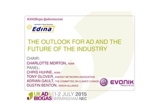 THE OUTLOOK FOR AD AND THE
FUTURE OF THE INDUSTRY
#UKADBiogas @adbioresources
CHAIR:
CHARLOTTE MORTON, ADBA
PANEL:
CHRIS HUHNE, ADBA
TONY GLOVER, ENERGY NETWORKS ASSOCIATION
ADRIAN GAULT, THE COMMITTEE ON CLIMATE CHANGE
DUSTIN BENTON, GREEN ALLIANCE
 