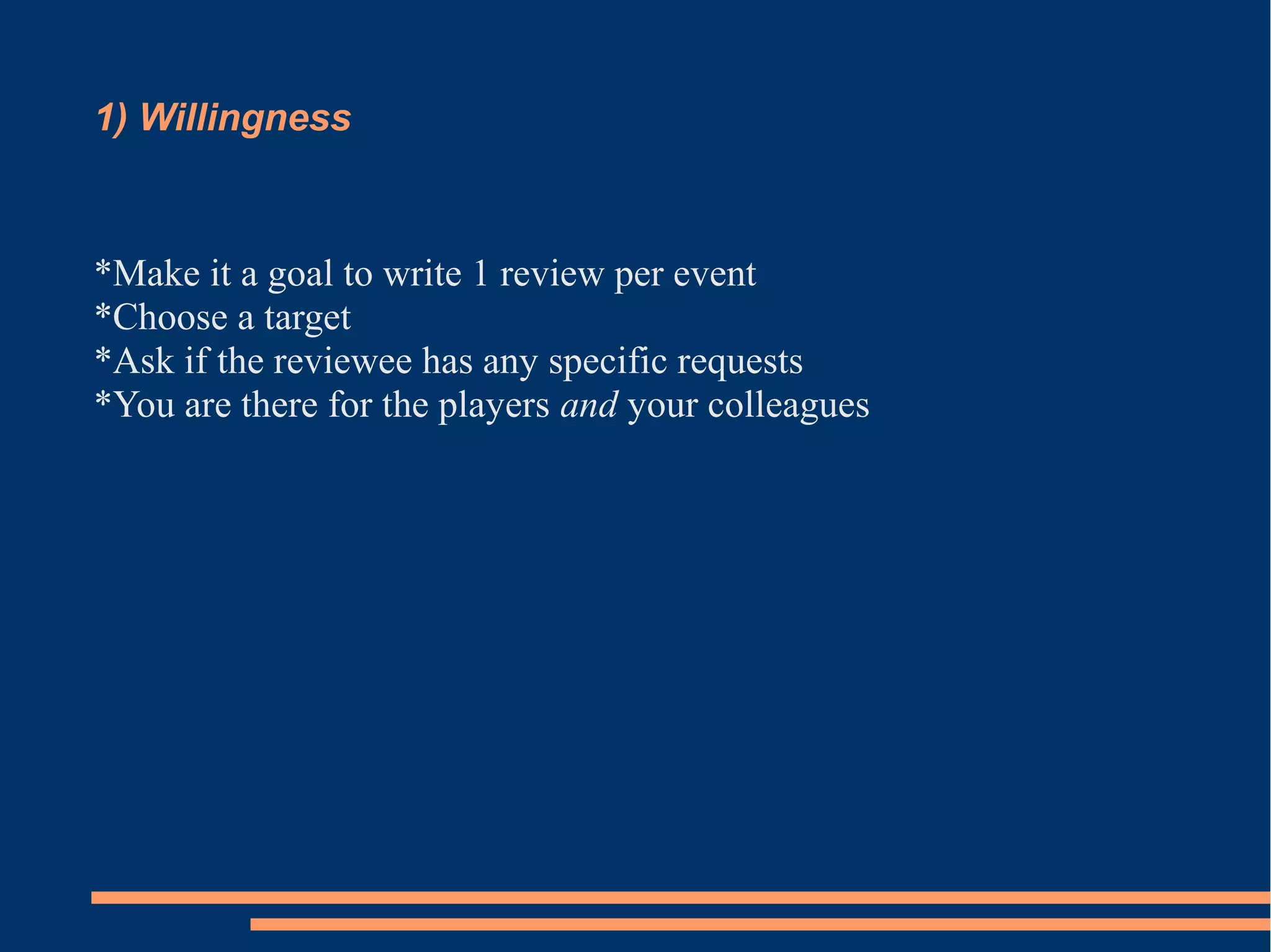1) Willingness 
*Make it a goal to write 1 review per event 
*Choose a target 
*Ask if the reviewee has any specific requests 
*You are there for the players and your colleagues 
 