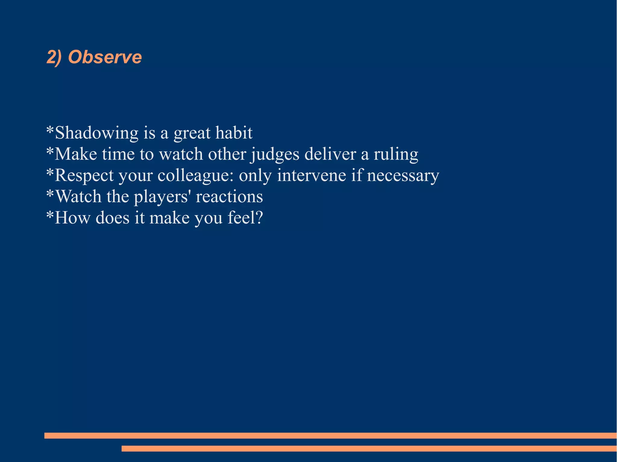 2) Observe 
*Shadowing is a great habit 
*Make time to watch other judges deliver a ruling 
*Respect your colleague: only intervene if necessary 
*Watch the players' reactions 
*How does it make you feel? 
 