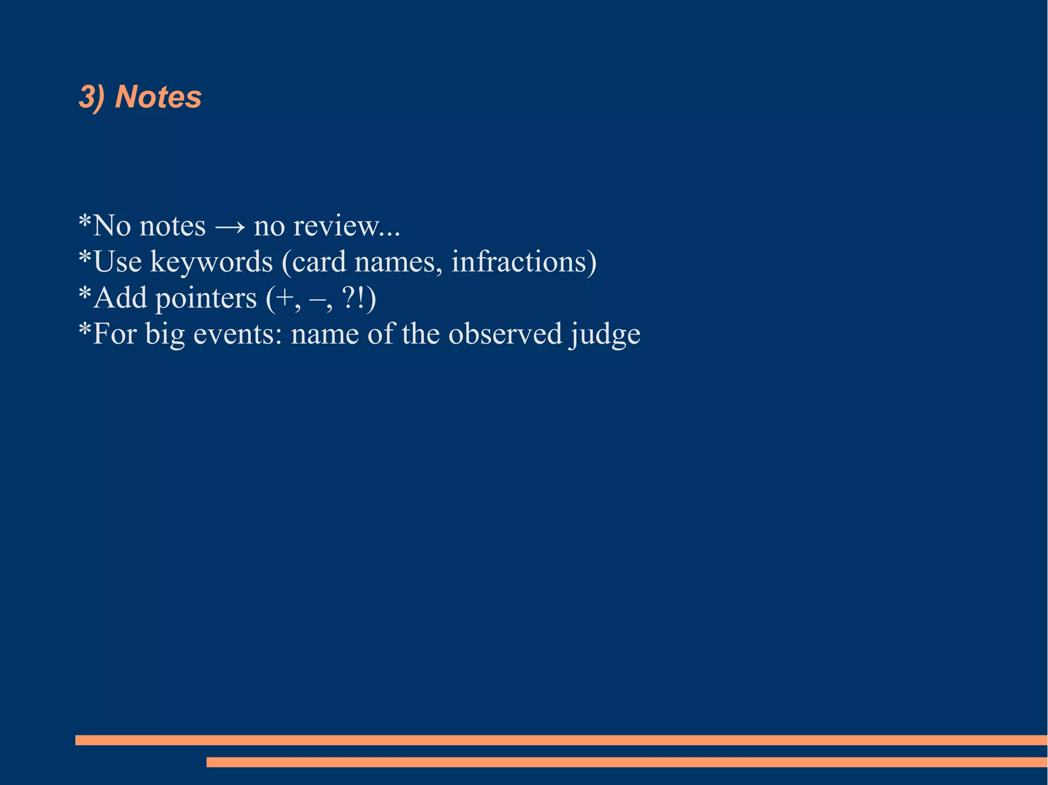 3) Notes 
*No notes → no review... 
*Use keywords (card names, infractions) 
*Add pointers (+, –, ?!) 
*For big events: name of the observed judge 
 
