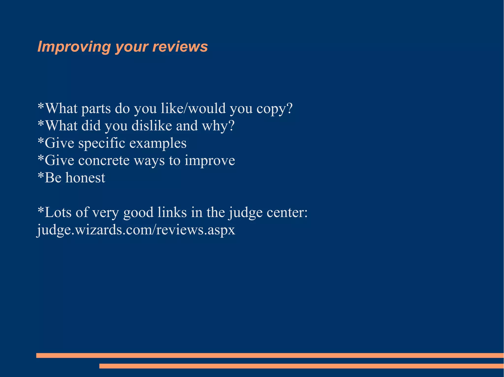 Improving your reviews 
*What parts do you like/would you copy? 
*What did you dislike and why? 
*Give specific examples 
*Give concrete ways to improve 
*Be honest 
*Lots of very good links in the judge center: 
judge.wizards.com/reviews.aspx 
 