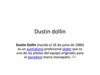 Dustin dollin
Dustin Dollin (nacido el 26 de junio de 1980)
es un australiano profesional skater que es
uno de los pilotos del equipo originales para
el panadero marca monopatín. [ 1 ]
 