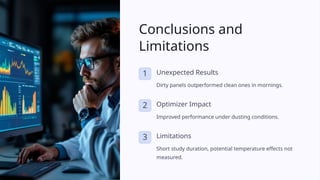Conclusions and
Limitations
1 Unexpected Results
Dirty panels outperformed clean ones in mornings.
2 Optimizer Impact
Improved performance under dusting conditions.
3 Limitations
Short study duration, potential temperature effects not
measured.
 