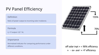 PV Panel Efficiency
Definition
Ratio of power output to incoming solar irradiance.
Formula
η = P output / (G * A)
Importance
Normalized indicator for comparing performance under
different conditions.
 