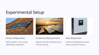 Experimental Setup
Array Configuration
Eight modules in two arrays,
with/without optimizers.
Irradiance Measurement
Adjacent PV cell recording at one-
minute intervals.
Data Acquisition
Inverter sending data to cloud
server every five minutes.
 