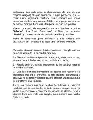 problemas, (en este caso la desaparición de uno de sus
mejores amigos) él sigue sonriendo y sigue pensando que su
mejor amigo regresará, mantiene esa esperanza que pocas
personas pierden tras intentos fallidos, él a pesar de todo no
se vence, siempre tiene una idea para intentar recuperarlo.
Vive en un mundo de imaginación, comics, “La Guerra de Las
Galaxias”, “Los Caza Fantasmas”, etcétera; es un chico
divertido y con una mente demasiado positiva y creativa.
Tiene la capacidad para defender a sus amigos con
creatividad, sin necesidad de llegar a un acto de violencia.
Por estas simples razones, Dustin Henderson, cumple con las
características de un pensador creativo.
1.- Plantea posibles respuestas a sus preguntas recurrentes,
en este caso, intentar encontrar con vida a su amigo.
2.- Para lo anterior, plantea soluciones de las posibles causas
de su desaparición.
3.- Una característica demasiado valiosa es que resuelve los
problemas que se le enfrentan de una manera carismática y
creativa, no se rinde y siempre quiere obtener una respuesta a
ese problema que lo alude.
4.- Es una persona que tiene muchas habilidades, su principal
habilidad que lo representa, es la de pensar, porque, como ya
lo dije anteriormente, encuentra soluciones, se plantea retos y
siempre tiene una meta que cumplir, pero siempre con mucho
éxito y empeño
 