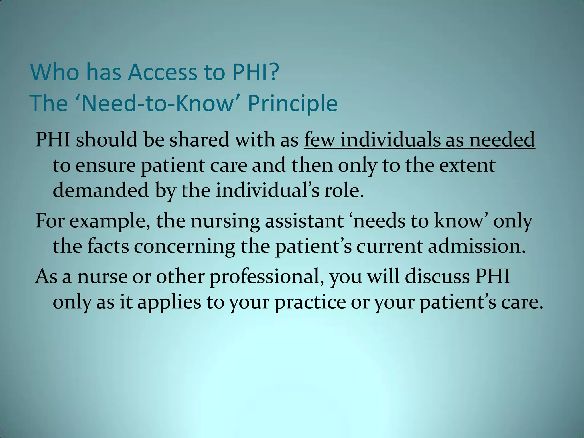 Who has Access to PHI?
The ‘Need-to-Know’ Principle
PHI should be shared with as few individuals as needed
  to ensure patient care and then only to the extent
  demanded by the individual’s role.
For example, the nursing assistant ‘needs to know’ only
  the facts concerning the patient’s current admission.
As a nurse or other professional, you will discuss PHI
  only as it applies to your practice or your patient’s care.
 