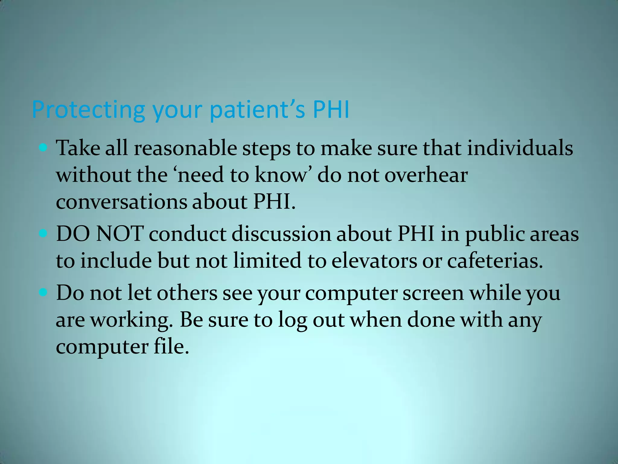 Protecting your patient’s PHI
 Take all reasonable steps to make sure that individuals
  without the ‘need to know’ do not overhear
  conversations about PHI.
 DO NOT conduct discussion about PHI in public areas
  to include but not limited to elevators or cafeterias.
 Do not let others see your computer screen while you
  are working. Be sure to log out when done with any
  computer file.
 