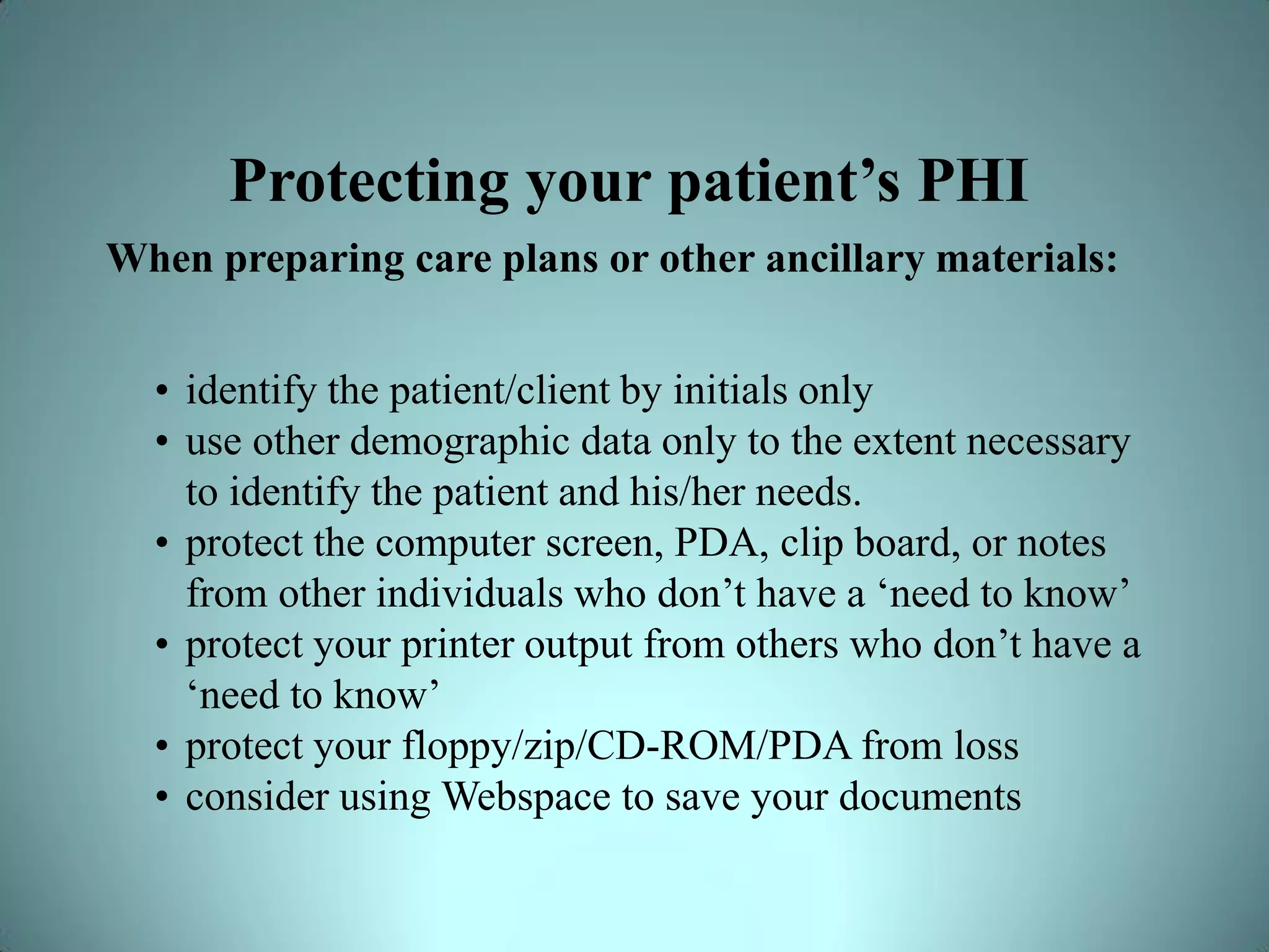 Protecting your patient’s PHI
When preparing care plans or other ancillary materials:


  • identify the patient/client by initials only
  • use other demographic data only to the extent necessary
    to identify the patient and his/her needs.
  • protect the computer screen, PDA, clip board, or notes
    from other individuals who don’t have a ‘need to know’
  • protect your printer output from others who don’t have a
    ‘need to know’
  • protect your floppy/zip/CD-ROM/PDA from loss
  • consider using Webspace to save your documents
 