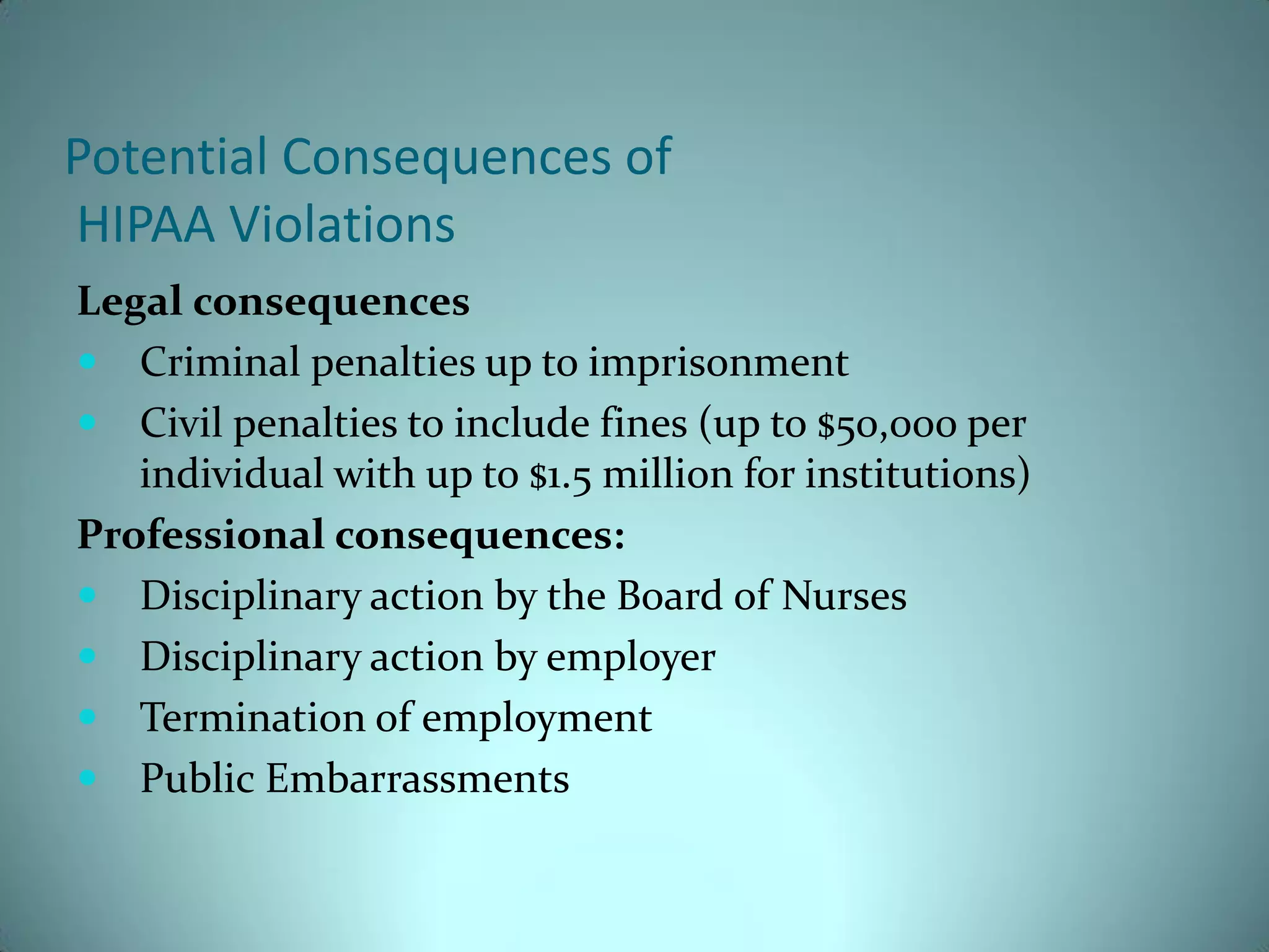 Potential Consequences of
HIPAA Violations
Legal consequences
 Criminal penalties up to imprisonment
 Civil penalties to include fines (up to $50,000 per
   individual with up to $1.5 million for institutions)
Professional consequences:
 Disciplinary action by the Board of Nurses
 Disciplinary action by employer
 Termination of employment
 Public Embarrassments
 