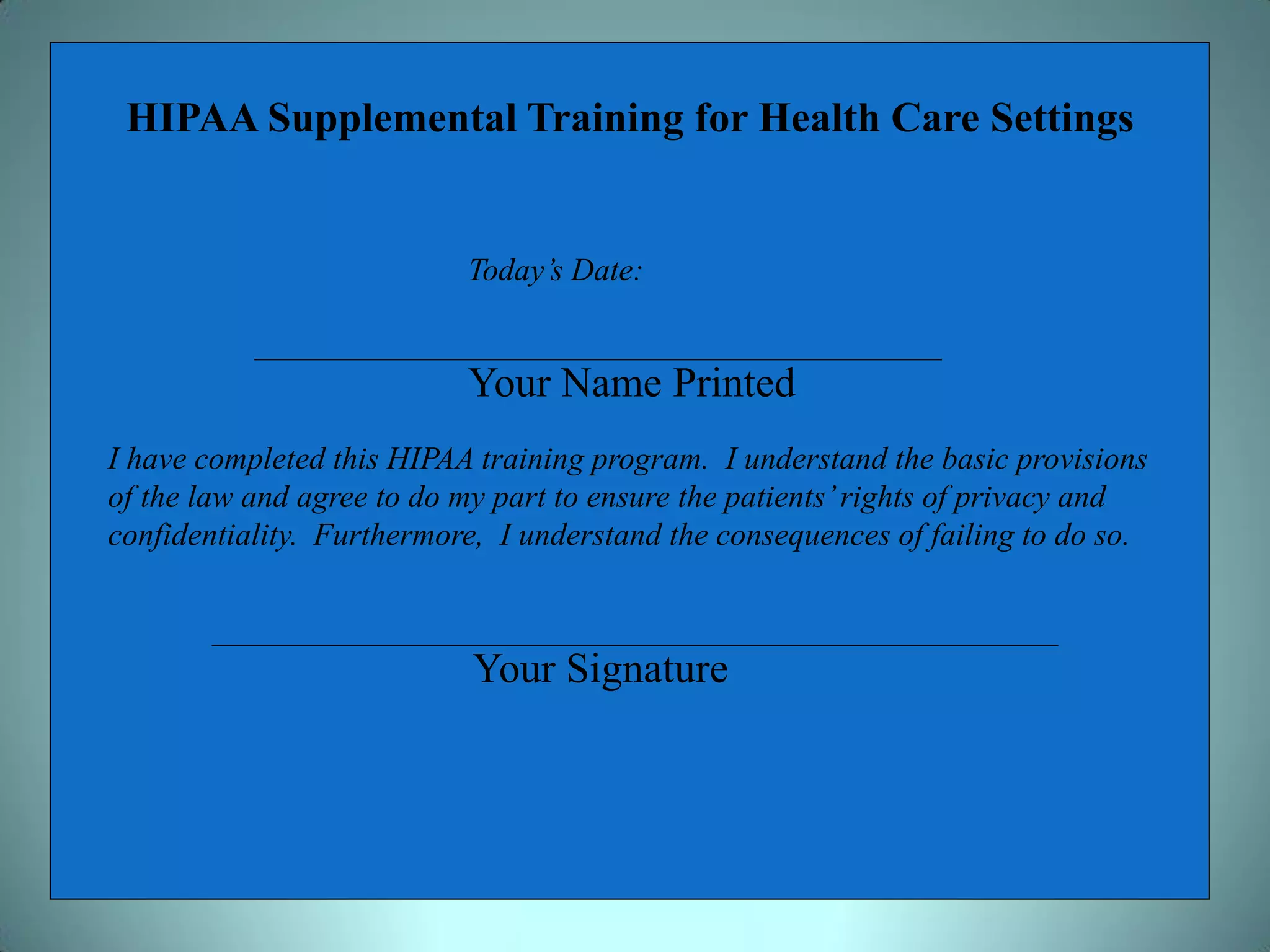 HIPAA Supplemental Training for Health Care Settings


                           Today’s Date:


                           Your Name Printed
I have completed this HIPAA training program. I understand the basic provisions
of the law and agree to do my part to ensure the patients’ rights of privacy and
confidentiality. Furthermore, I understand the consequences of failing to do so.



                            Your Signature
 