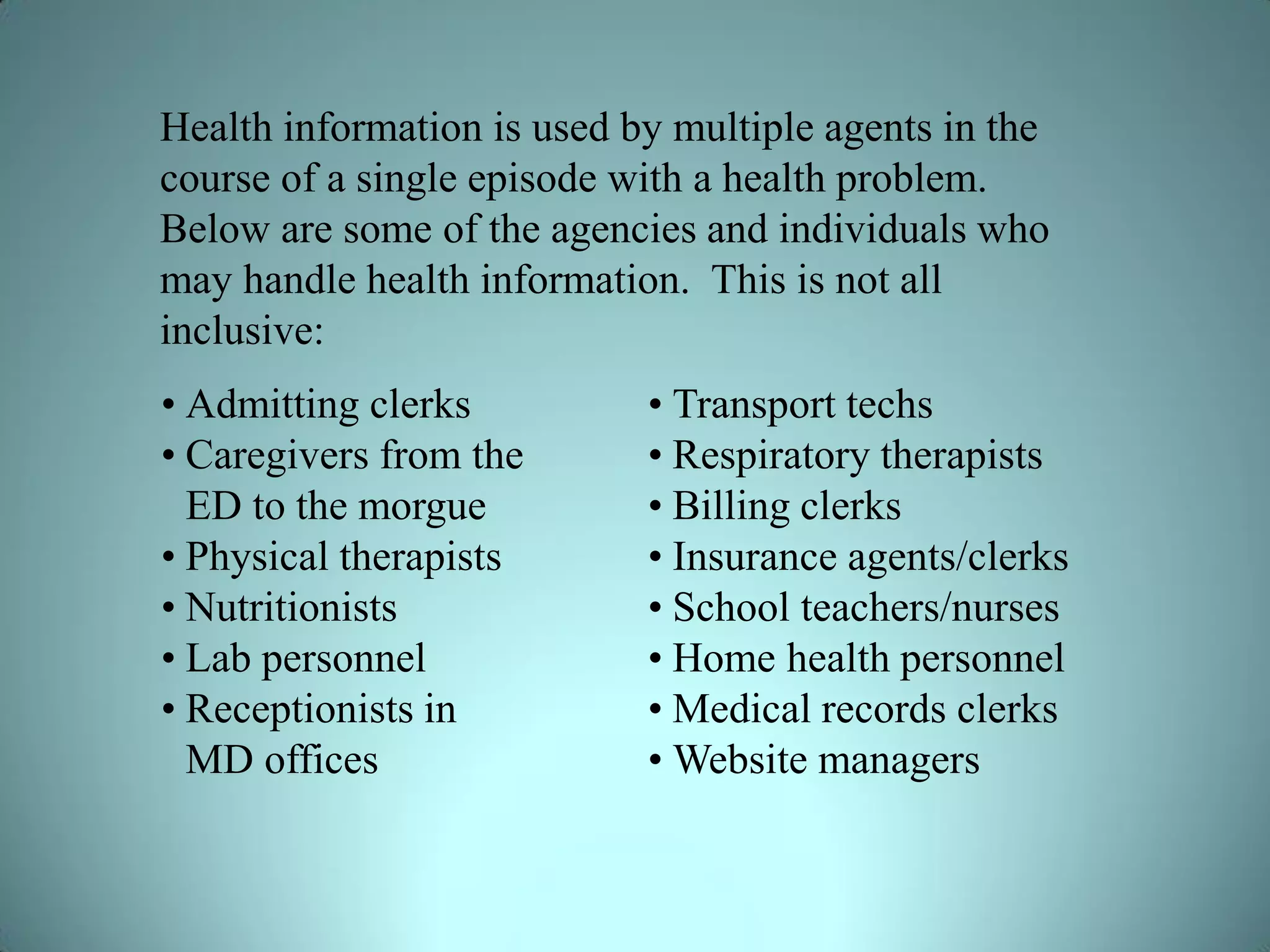 Health information is used by multiple agents in the
course of a single episode with a health problem.
Below are some of the agencies and individuals who
may handle health information. This is not all
inclusive:
• Admitting clerks          • Transport techs
• Caregivers from the       • Respiratory therapists
  ED to the morgue          • Billing clerks
• Physical therapists       • Insurance agents/clerks
• Nutritionists             • School teachers/nurses
• Lab personnel             • Home health personnel
• Receptionists in          • Medical records clerks
  MD offices                • Website managers
 