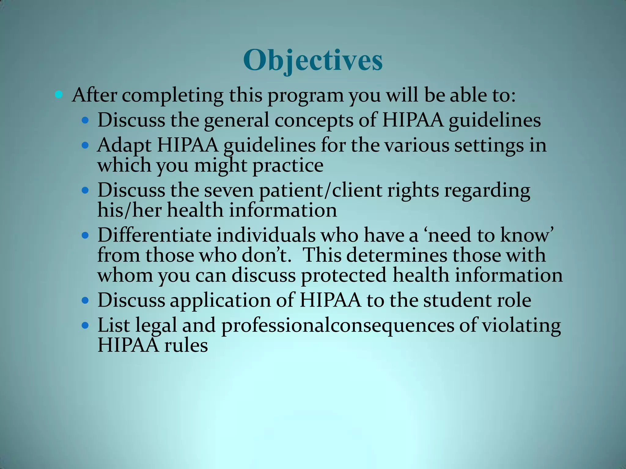 Objectives
 After completing this program you will be able to:
    Discuss the general concepts of HIPAA guidelines
    Adapt HIPAA guidelines for the various settings in
       which you might practice
      Discuss the seven patient/client rights regarding
       his/her health information
      Differentiate individuals who have a ‘need to know’
       from those who don’t. This determines those with
       whom you can discuss protected health information
      Discuss application of HIPAA to the student role
      List legal and professionalconsequences of violating
       HIPAA rules
 
