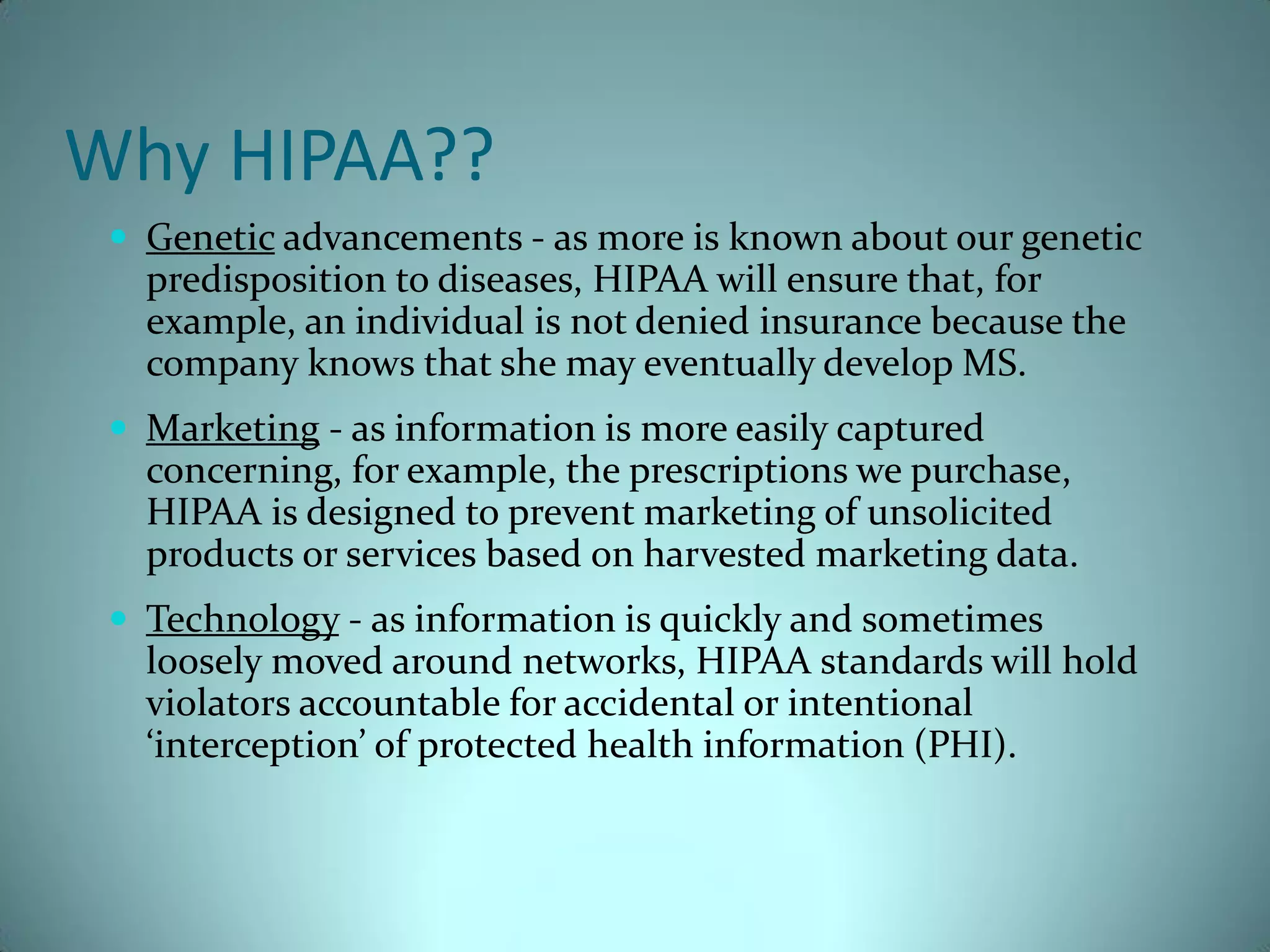 Why HIPAA??
  Genetic advancements - as more is known about our genetic
   predisposition to diseases, HIPAA will ensure that, for
   example, an individual is not denied insurance because the
   company knows that she may eventually develop MS.
  Marketing - as information is more easily captured
   concerning, for example, the prescriptions we purchase,
   HIPAA is designed to prevent marketing of unsolicited
   products or services based on harvested marketing data.
  Technology - as information is quickly and sometimes
   loosely moved around networks, HIPAA standards will hold
   violators accountable for accidental or intentional
   ‘interception’ of protected health information (PHI).
 