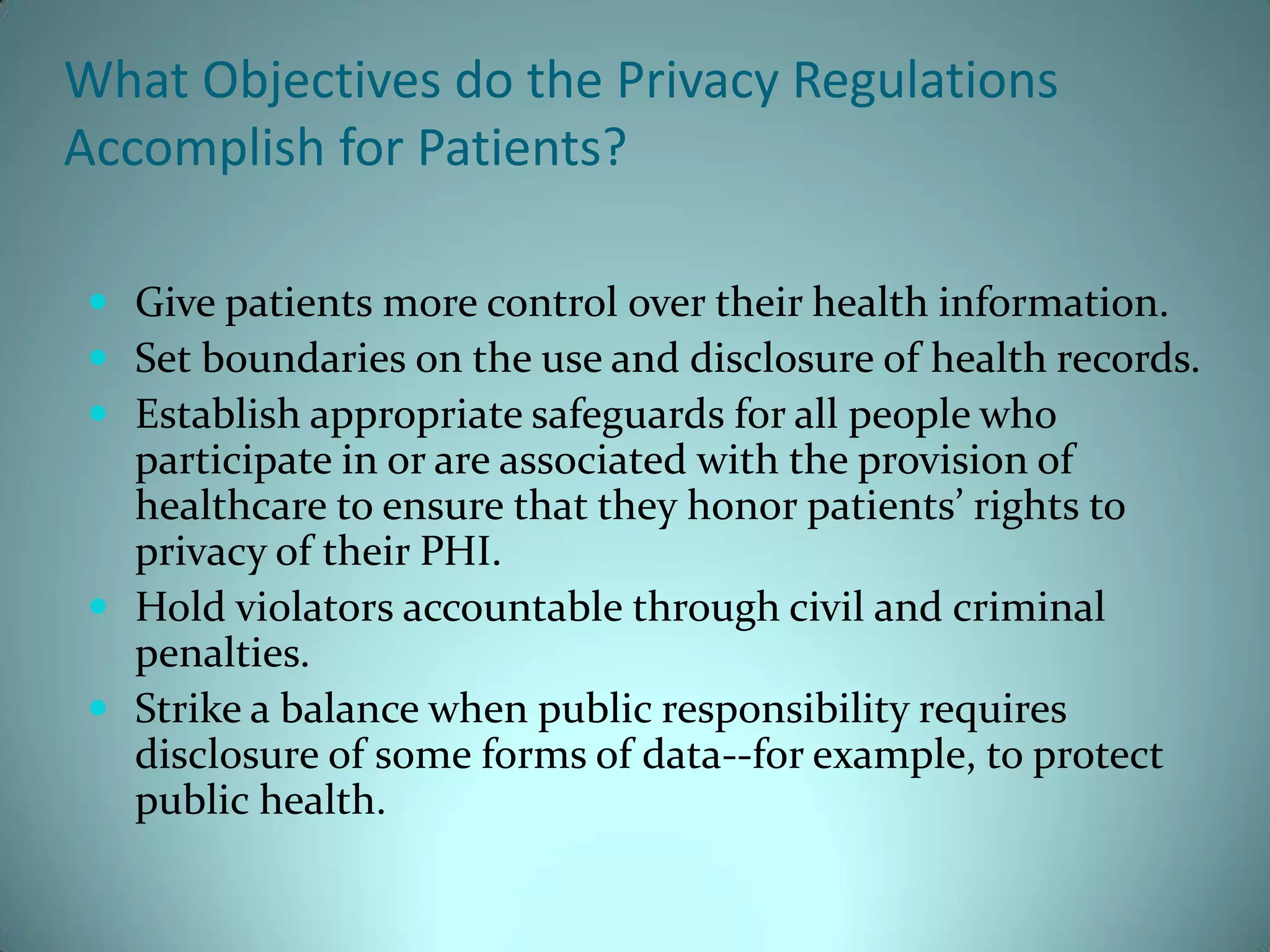 What Objectives do the Privacy Regulations
Accomplish for Patients?

 Give patients more control over their health information.
 Set boundaries on the use and disclosure of health records.
 Establish appropriate safeguards for all people who
  participate in or are associated with the provision of
  healthcare to ensure that they honor patients’ rights to
  privacy of their PHI.
 Hold violators accountable through civil and criminal
  penalties.
 Strike a balance when public responsibility requires
  disclosure of some forms of data--for example, to protect
  public health.
 