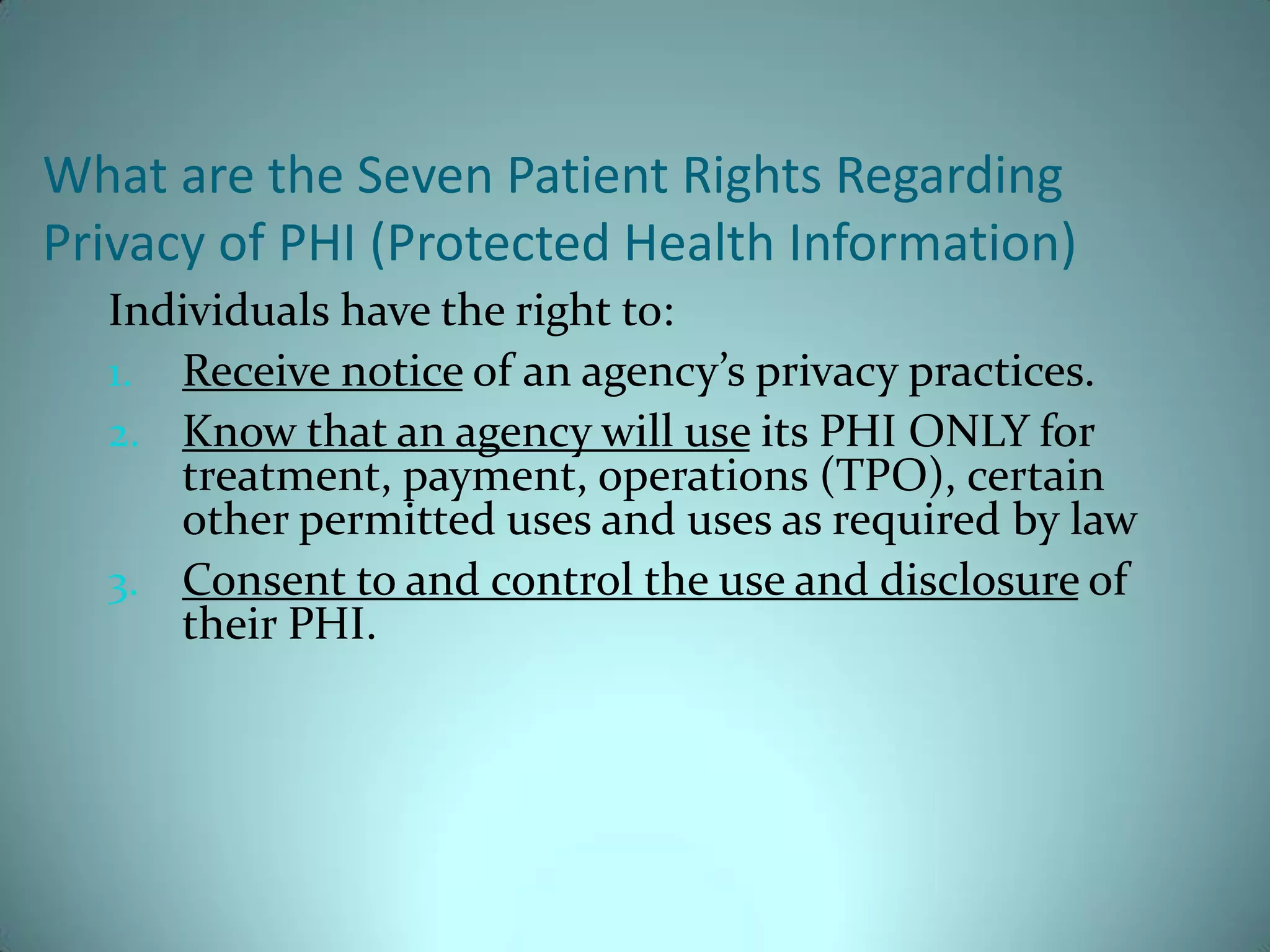 What are the Seven Patient Rights Regarding
Privacy of PHI (Protected Health Information)
  Individuals have the right to:
  1. Receive notice of an agency’s privacy practices.
  2. Know that an agency will use its PHI ONLY for
     treatment, payment, operations (TPO), certain
     other permitted uses and uses as required by law
  3. Consent to and control the use and disclosure of
     their PHI.
 