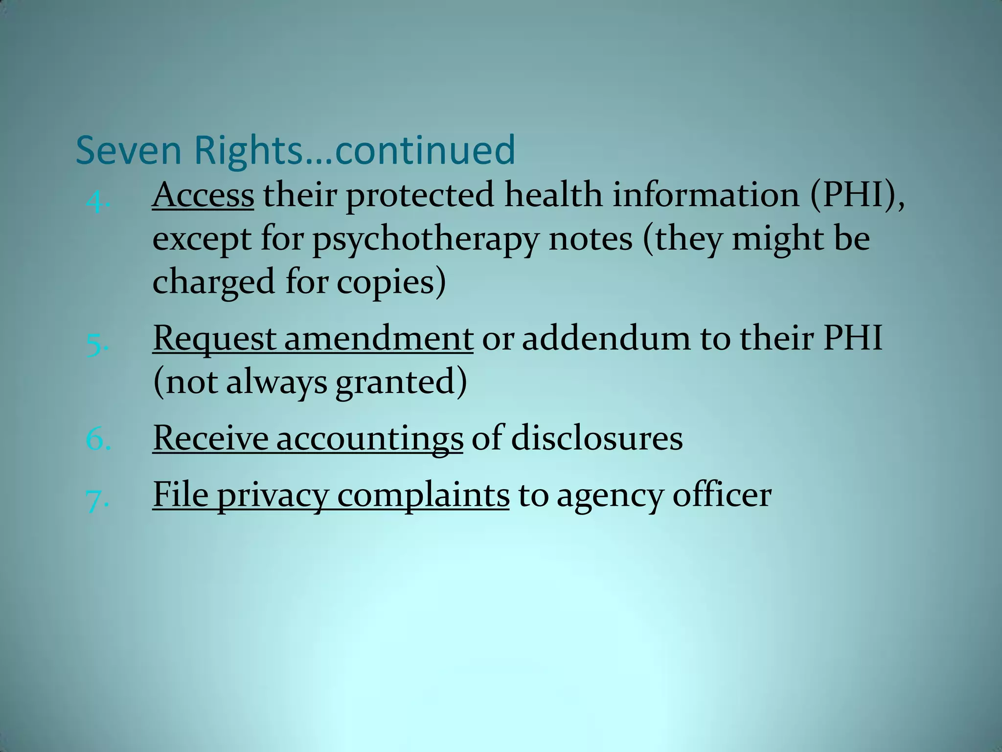 Seven Rights…continued
4.   Access their protected health information (PHI),
     except for psychotherapy notes (they might be
     charged for copies)
5.   Request amendment or addendum to their PHI
     (not always granted)
6.   Receive accountings of disclosures
7.   File privacy complaints to agency officer
 