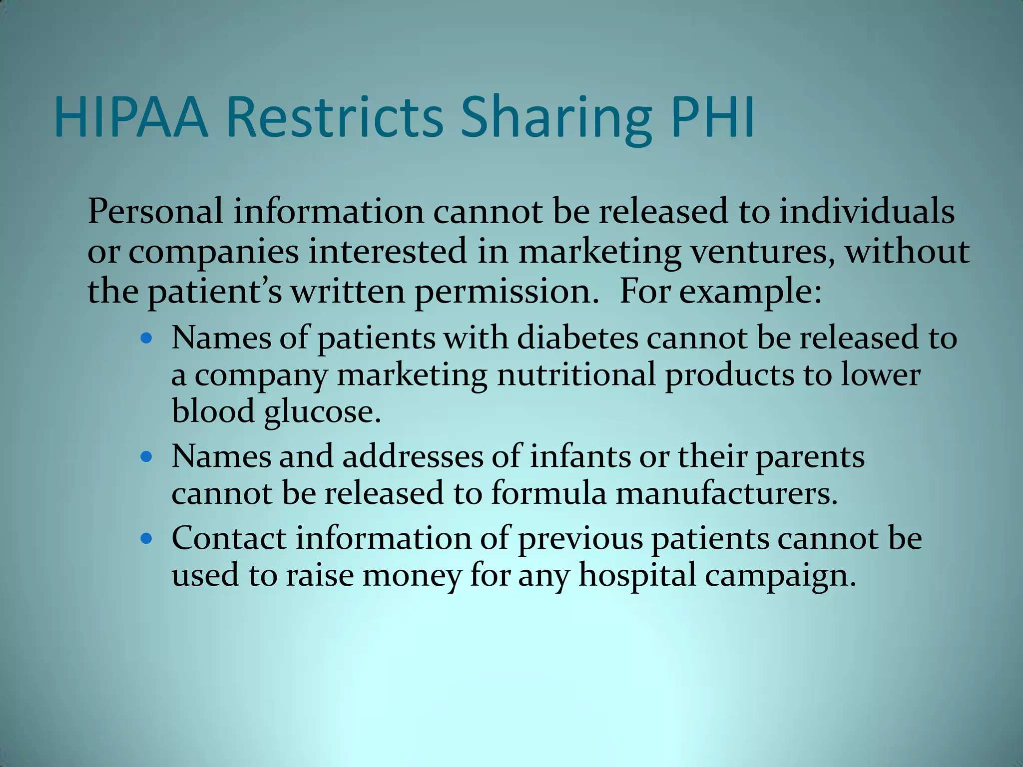 HIPAA Restricts Sharing PHI
 Personal information cannot be released to individuals
 or companies interested in marketing ventures, without
 the patient’s written permission. For example:
     Names of patients with diabetes cannot be released to
      a company marketing nutritional products to lower
      blood glucose.
     Names and addresses of infants or their parents
      cannot be released to formula manufacturers.
     Contact information of previous patients cannot be
      used to raise money for any hospital campaign.
 